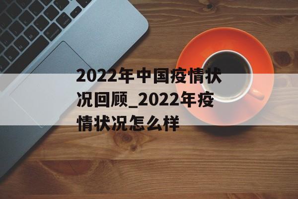 2022年中国疫情状况回顾_2022年疫情状况怎么样 2022年中国疫情状况回顾_2022年疫情状况怎么样